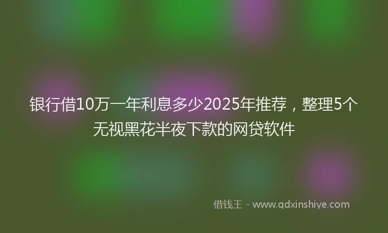 银行借10万一年利息多少2025年推荐，整理5个无视黑花半夜下款的网贷软件
