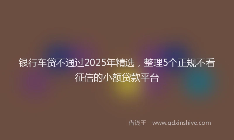 银行车贷不通过2025年精选，整理5个正规不看征信的小额贷款平台
