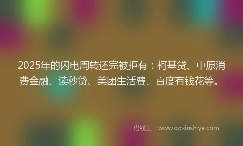 2025年的闪电周转还完被拒有：柯基贷、中原消费金融、读秒贷、美团生活费、百度有钱花等。