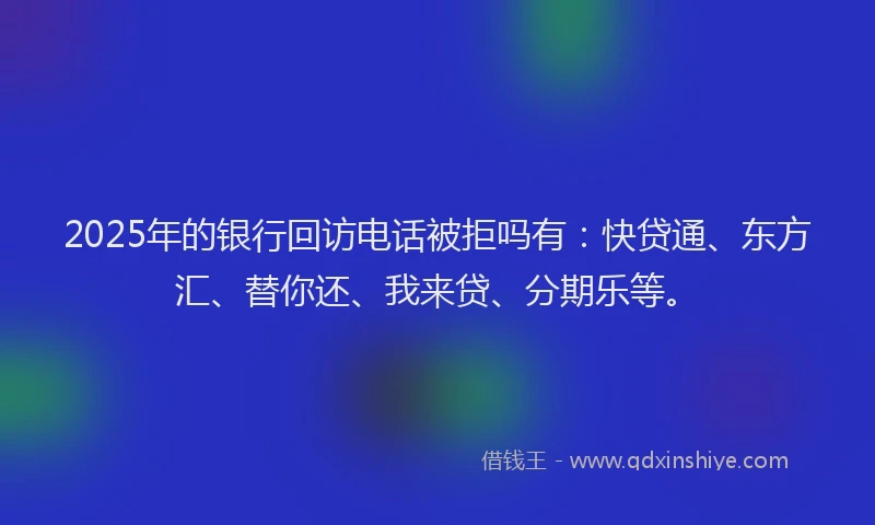 2025年的银行回访电话被拒吗有：快贷通、东方汇、替你还、我来贷、分期乐等。