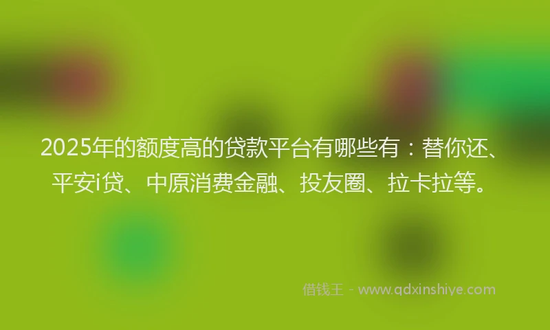 2025年的额度高的贷款平台有哪些有：替你还、平安i贷、中原消费金融、投友圈、拉卡拉等。