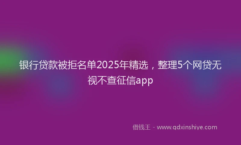 银行贷款被拒名单2025年精选，整理5个网贷无视不查征信app