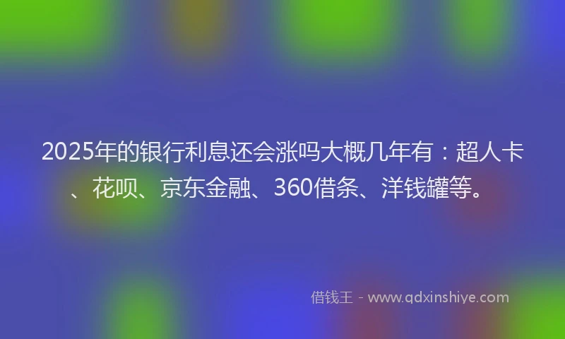 2025年的银行利息还会涨吗大概几年有：超人卡、花呗、京东金融、360借条、洋钱罐等。