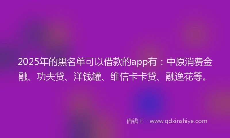 2025年的黑名单可以借款的app有：中原消费金融、功夫贷、洋钱罐、维信卡卡贷、融逸花等。