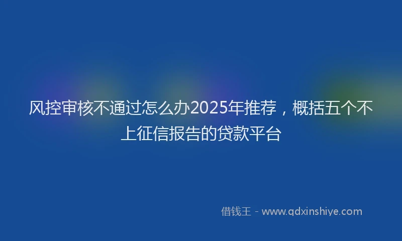 风控审核不通过怎么办2025年推荐，概括五个不上征信报告的贷款平台
