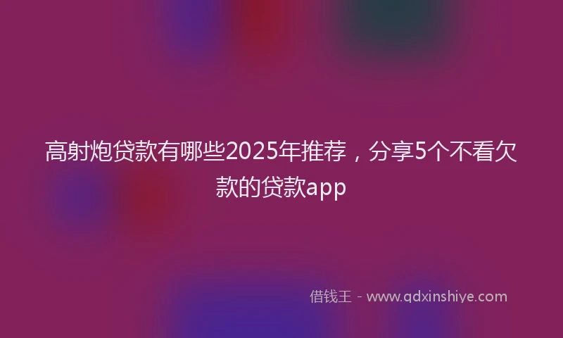 高射炮贷款有哪些2025年推荐，分享5个不看欠款的贷款app