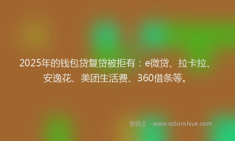 2025年的钱包贷复贷被拒有：e微贷、拉卡拉、安逸花、美团生活费、360借条等。