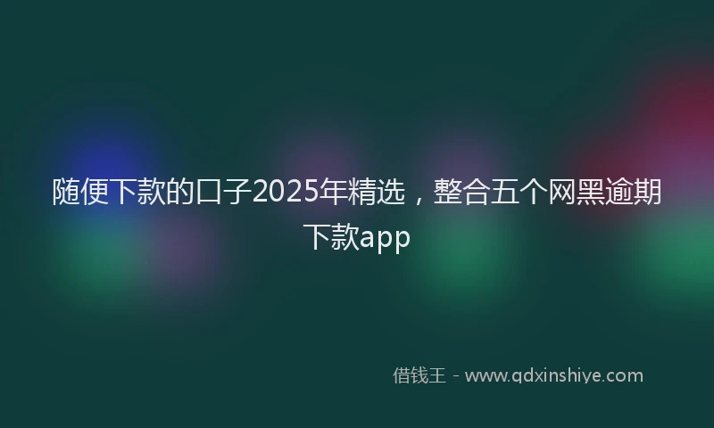 随便下款的口子2025年精选，整合五个网黑逾期下款app