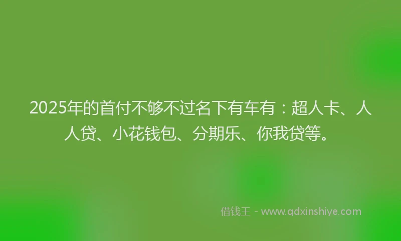 2025年的首付不够不过名下有车有：超人卡、人人贷、小花钱包、分期乐、你我贷等。