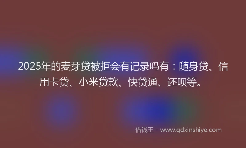 2025年的麦芽贷被拒会有记录吗有：随身贷、信用卡贷、小米贷款、快贷通、还呗等。