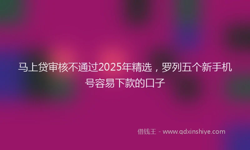 马上贷审核不通过2025年精选，罗列五个新手机号容易下款的口子