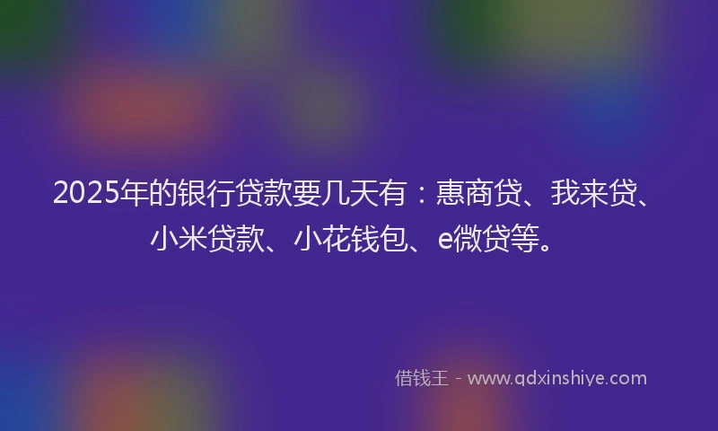 2025年的银行贷款要几天有：惠商贷、我来贷、小米贷款、小花钱包、e微贷等。