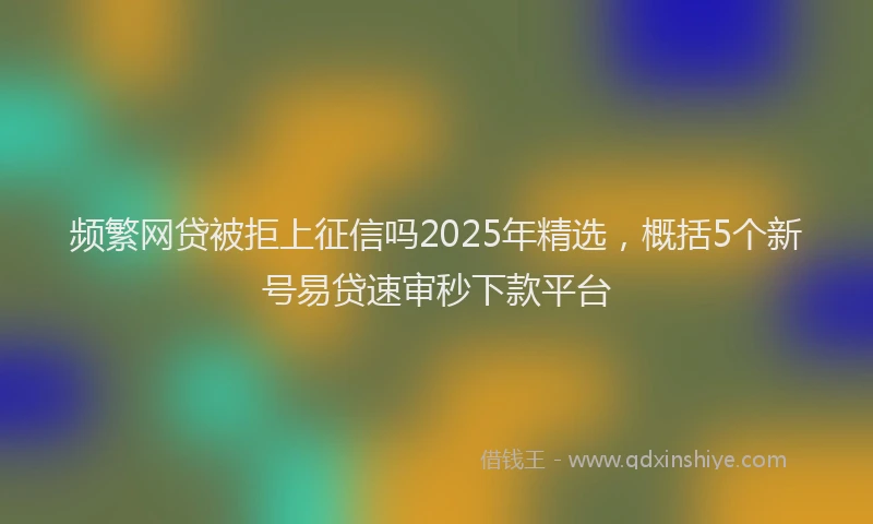 频繁网贷被拒上征信吗2025年精选，概括5个新号易贷速审秒下款平台