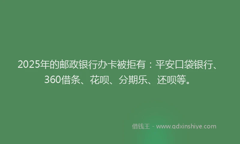 2025年的邮政银行办卡被拒有：平安口袋银行、360借条、花呗、分期乐、还呗等。