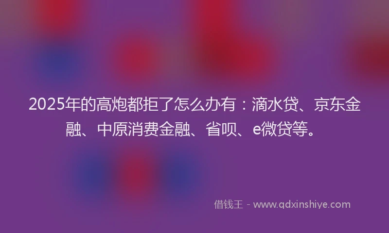 2025年的高炮都拒了怎么办有：滴水贷、京东金融、中原消费金融、省呗、e微贷等。