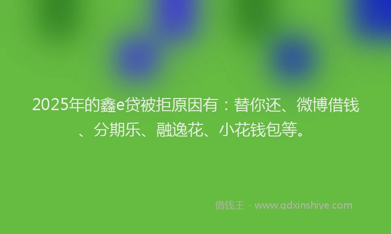 2025年的鑫e贷被拒原因有：替你还、微博借钱、分期乐、融逸花、小花钱包等。