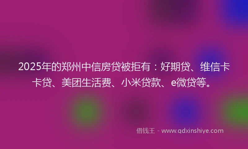 2025年的郑州中信房贷被拒有：好期贷、维信卡卡贷、美团生活费、小米贷款、e微贷等。