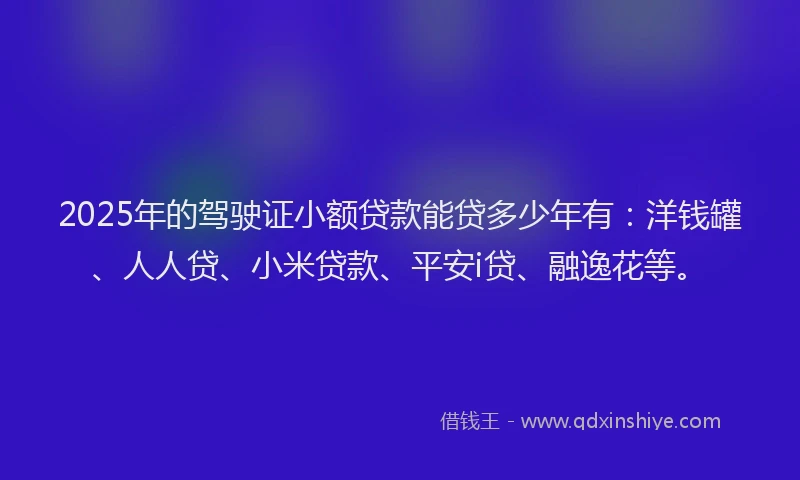 2025年的驾驶证小额贷款能贷多少年有：洋钱罐、人人贷、小米贷款、平安i贷、融逸花等。