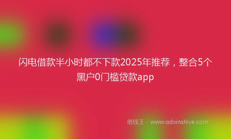 闪电借款半小时都不下款2025年推荐，整合5个黑户0门槛贷款app
