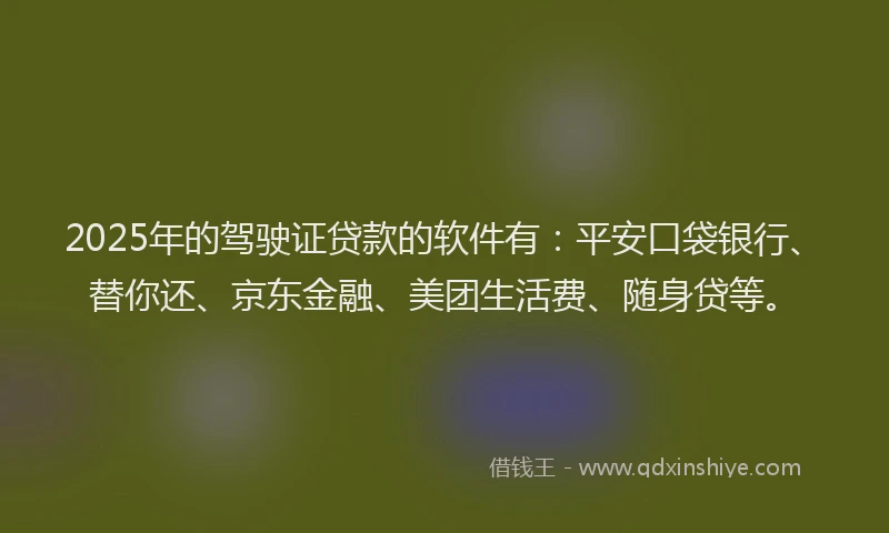 2025年的驾驶证贷款的软件有：平安口袋银行、替你还、京东金融、美团生活费、随身贷等。