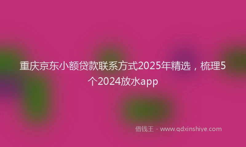 重庆京东小额贷款联系方式2025年精选，梳理5个2024放水app