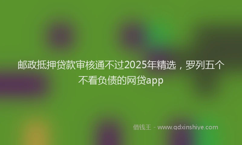 邮政抵押贷款审核通不过2025年精选，罗列五个不看负债的网贷app