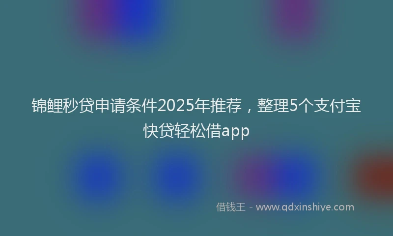 锦鲤秒贷申请条件2025年推荐，整理5个支付宝快贷轻松借app
