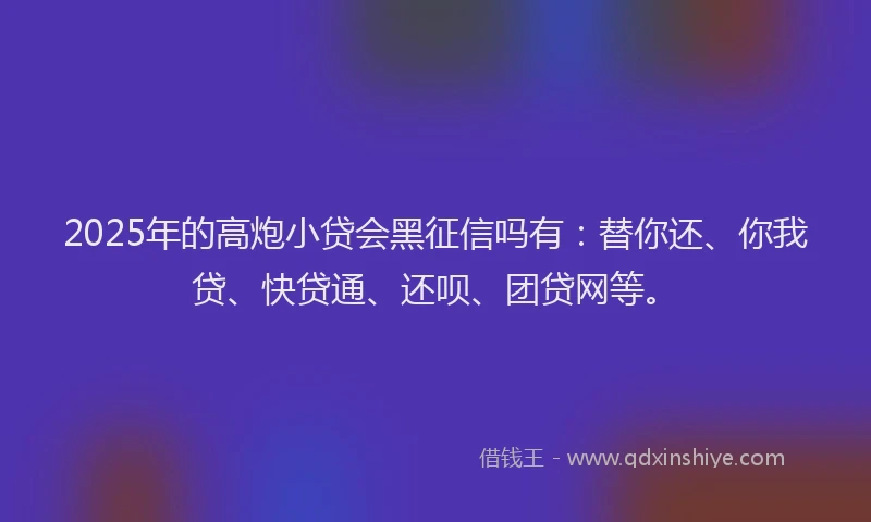 2025年的高炮小贷会黑征信吗有：替你还、你我贷、快贷通、还呗、团贷网等。