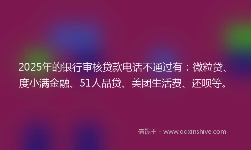 2025年的银行审核贷款电话不通过有：微粒贷、度小满金融、51人品贷、美团生活费、还呗等。