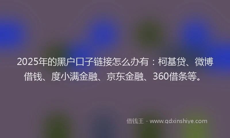 2025年的黑户口子链接怎么办有：柯基贷、微博借钱、度小满金融、京东金融、360借条等。