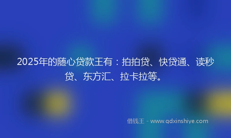 2025年的随心贷款王有：拍拍贷、快贷通、读秒贷、东方汇、拉卡拉等。