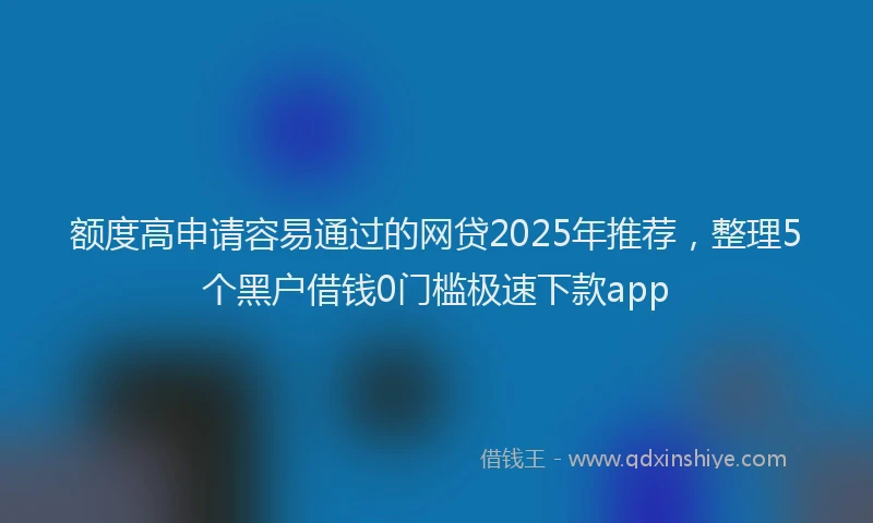 额度高申请容易通过的网贷2025年推荐，整理5个黑户借钱0门槛极速下款app