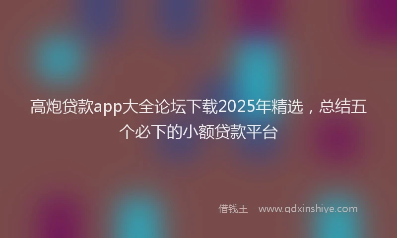 高炮贷款app大全论坛下载2025年精选，总结五个必下的小额贷款平台