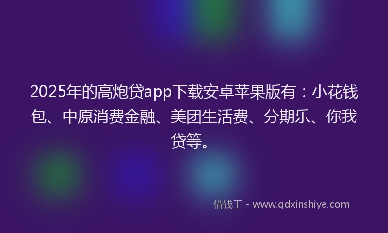 2025年的高炮贷app下载安卓苹果版有：小花钱包、中原消费金融、美团生活费、分期乐、你我贷等。