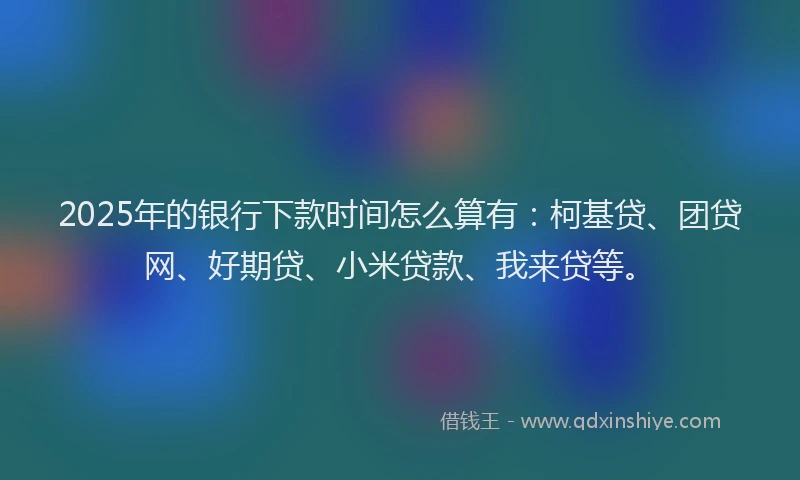 2025年的银行下款时间怎么算有：柯基贷、团贷网、好期贷、小米贷款、我来贷等。