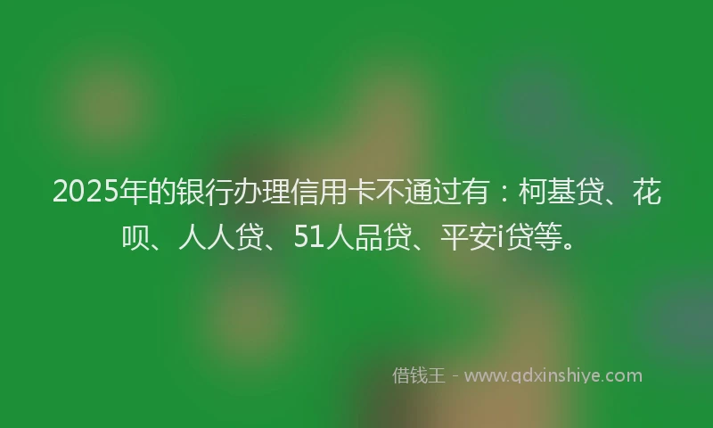 2025年的银行办理信用卡不通过有：柯基贷、花呗、人人贷、51人品贷、平安i贷等。