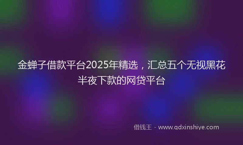 金蝉子借款平台2025年精选，汇总五个无视黑花半夜下款的网贷平台