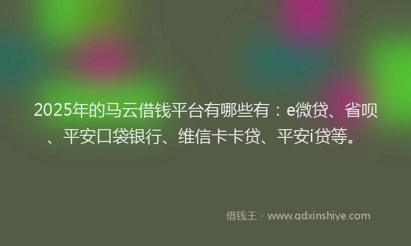 2025年的马云借钱平台有哪些有：e微贷、省呗、平安口袋银行、维信卡卡贷、平安i贷等。