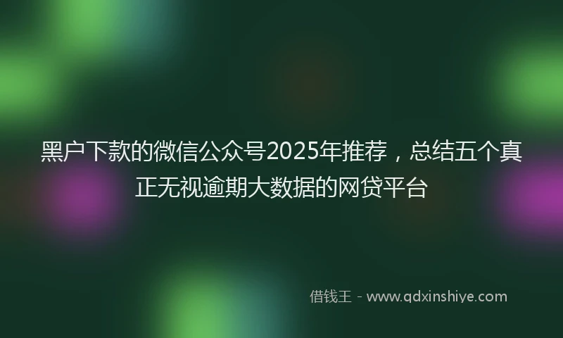 黑户下款的微信公众号2025年推荐，总结五个真正无视逾期大数据的网贷平台