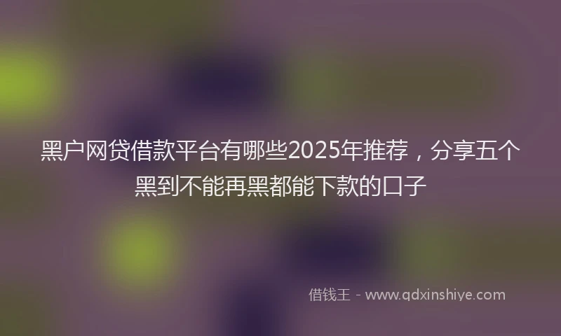 黑户网贷借款平台有哪些2025年推荐，分享五个黑到不能再黑都能下款的口子
