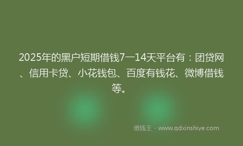 2025年的黑户短期借钱7一14天平台有：团贷网、信用卡贷、小花钱包、百度有钱花、微博借钱等。
