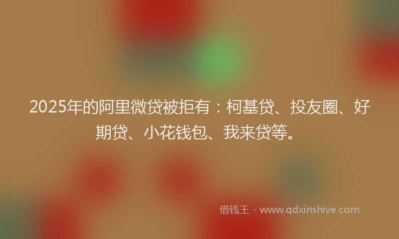 2025年的阿里微贷被拒有：柯基贷、投友圈、好期贷、小花钱包、我来贷等。