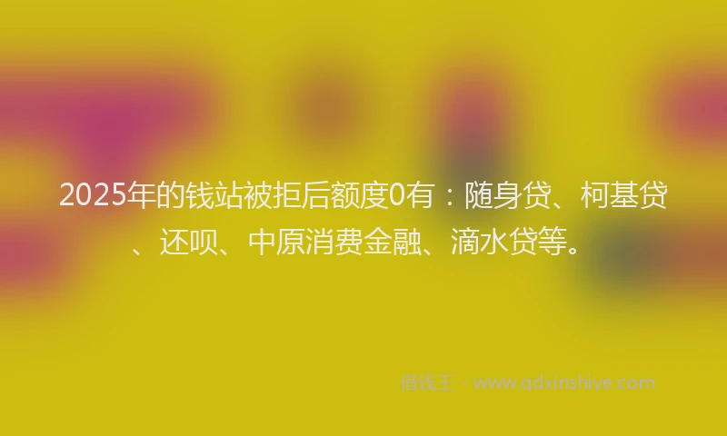 2025年的钱站被拒后额度0有：随身贷、柯基贷、还呗、中原消费金融、滴水贷等。