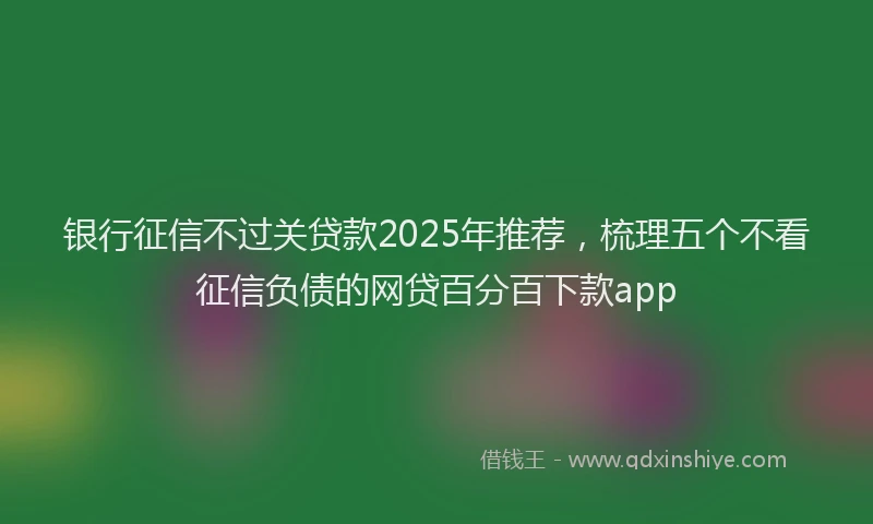 银行征信不过关贷款2025年推荐，梳理五个不看征信负债的网贷百分百下款app