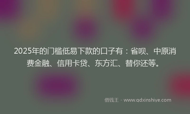 2025年的门槛低易下款的口子有：省呗、中原消费金融、信用卡贷、东方汇、替你还等。