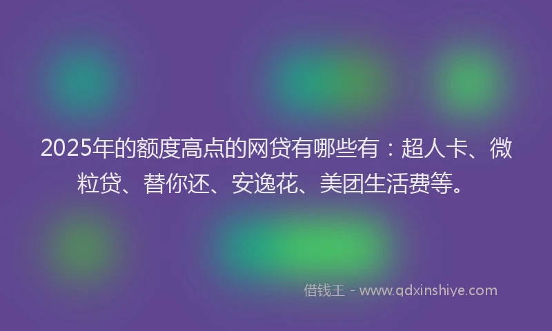 2025年的额度高点的网贷有哪些有：超人卡、微粒贷、替你还、安逸花、美团生活费等。