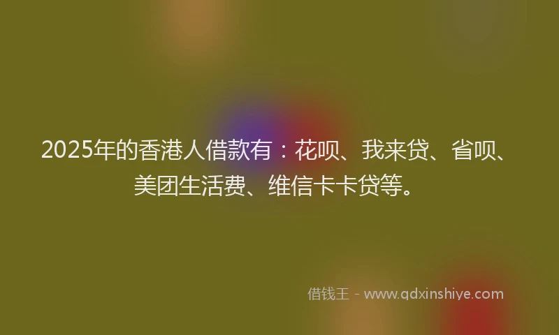 2025年的香港人借款有：花呗、我来贷、省呗、美团生活费、维信卡卡贷等。