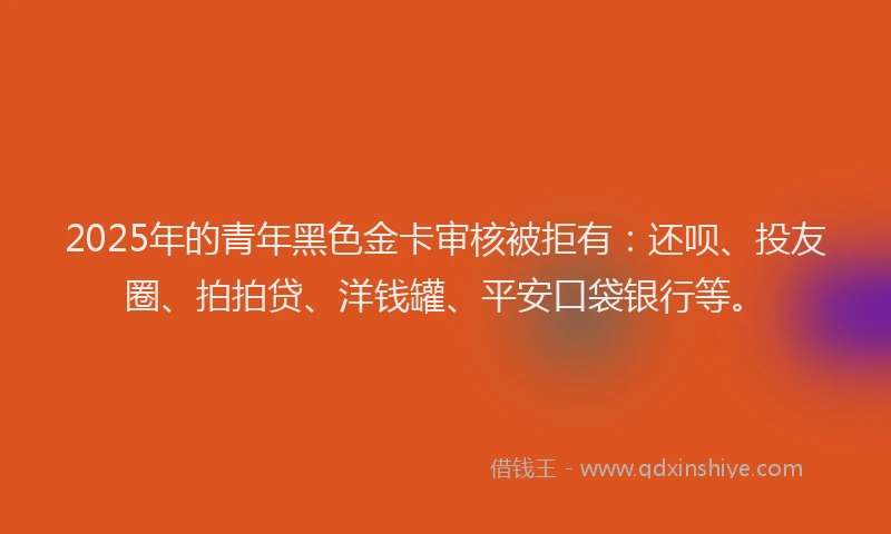 2025年的青年黑色金卡审核被拒有：还呗、投友圈、拍拍贷、洋钱罐、平安口袋银行等。