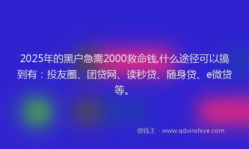 2025年的黑户急需2000救命钱,什么途径可以搞到有：投友圈、团贷网、读秒贷、随身贷、e微贷等。