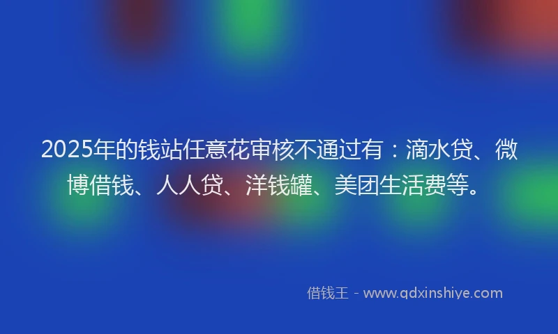 2025年的钱站任意花审核不通过有：滴水贷、微博借钱、人人贷、洋钱罐、美团生活费等。